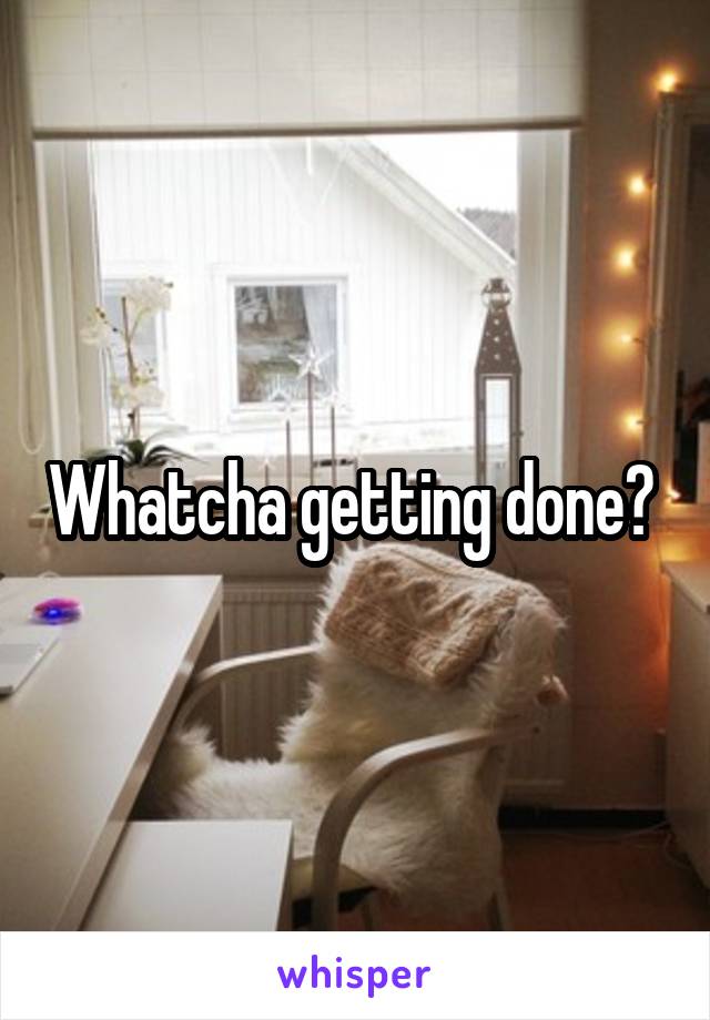 Whatcha getting done? 