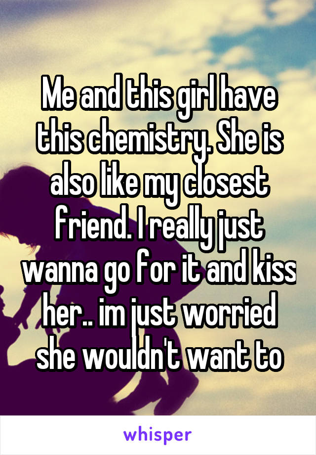 Me and this girl have this chemistry. She is also like my closest friend. I really just wanna go for it and kiss her.. im just worried she wouldn't want to