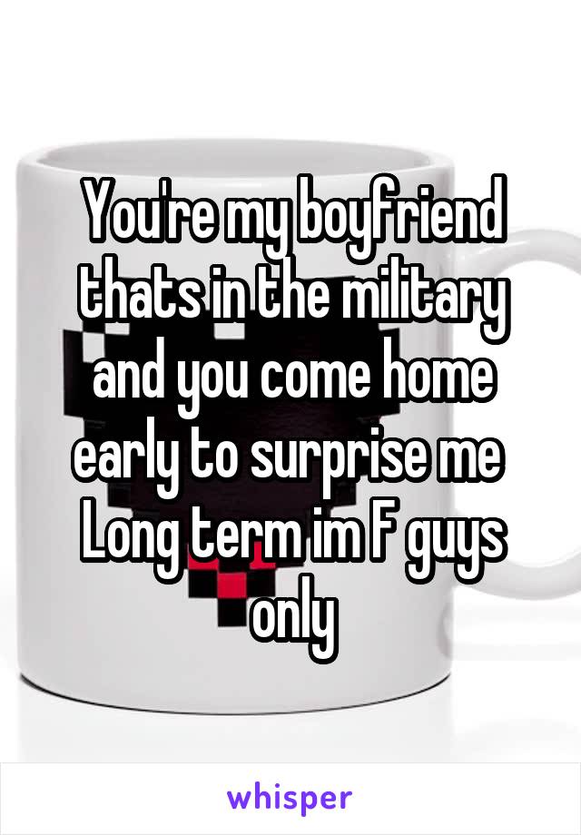 You're my boyfriend thats in the military and you come home early to surprise me 
Long term im F guys only
