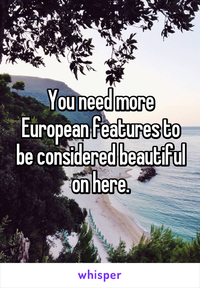 You need more European features to be considered beautiful on here.