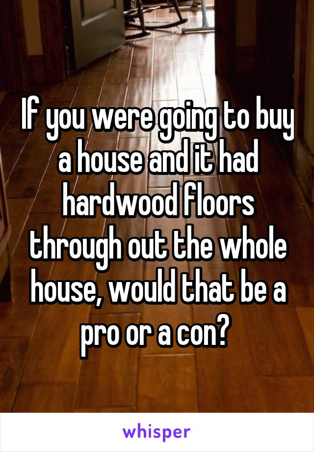 If you were going to buy a house and it had hardwood floors through out the whole house, would that be a pro or a con? 