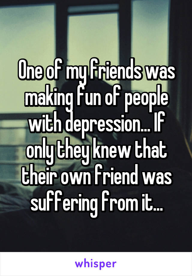 One of my friends was making fun of people with depression... If only they knew that their own friend was suffering from it...