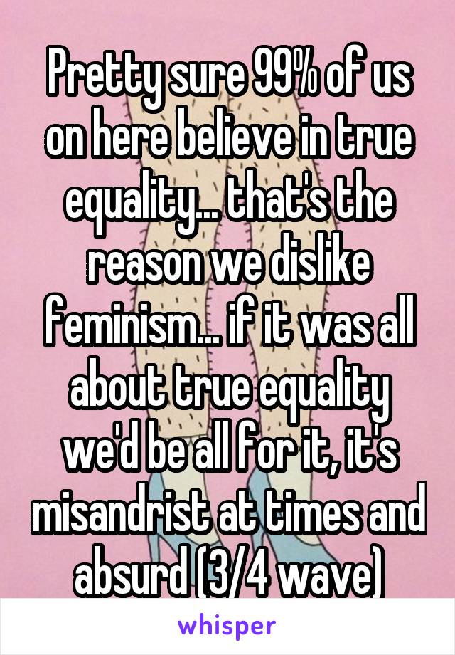Pretty sure 99% of us on here believe in true equality... that's the reason we dislike feminism... if it was all about true equality we'd be all for it, it's misandrist at times and absurd (3/4 wave)