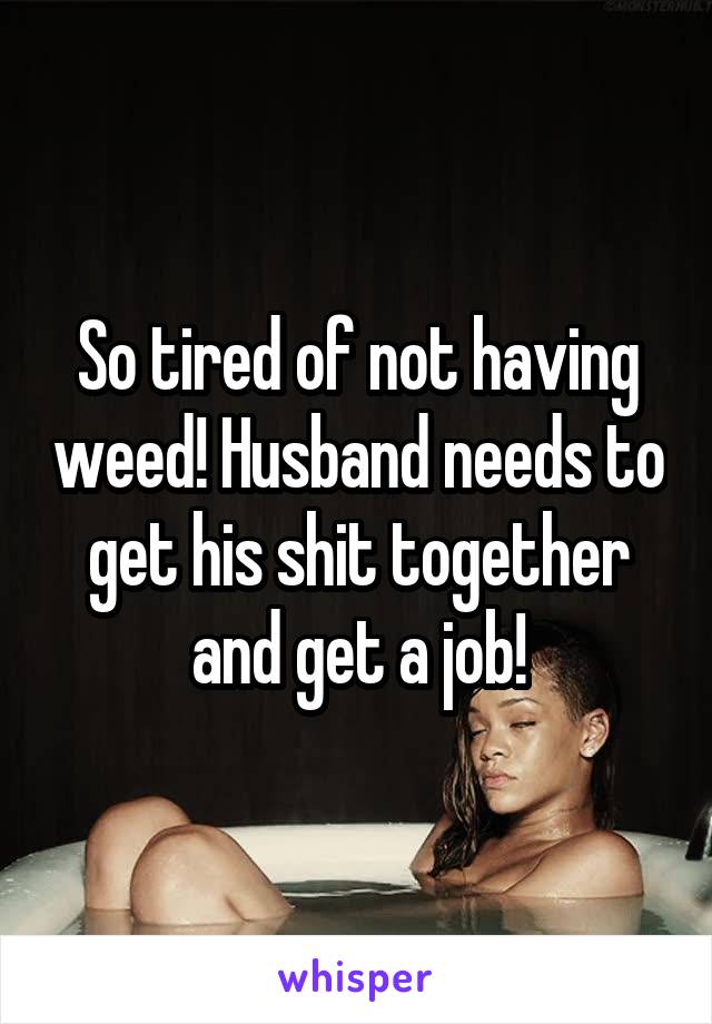 So tired of not having weed! Husband needs to get his shit together and get a job!