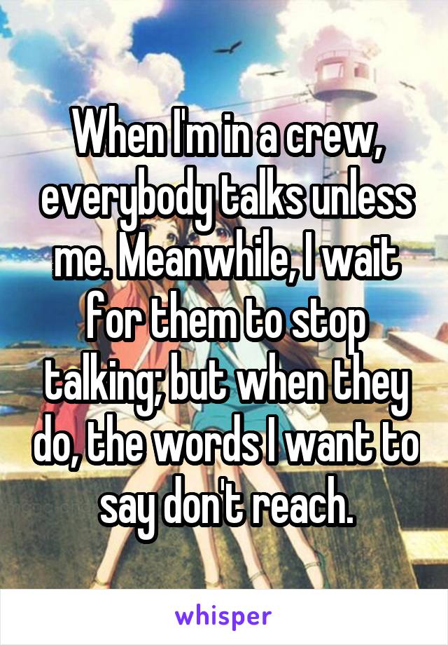 When I'm in a crew, everybody talks unless me. Meanwhile, I wait for them to stop talking; but when they do, the words I want to say don't reach.
