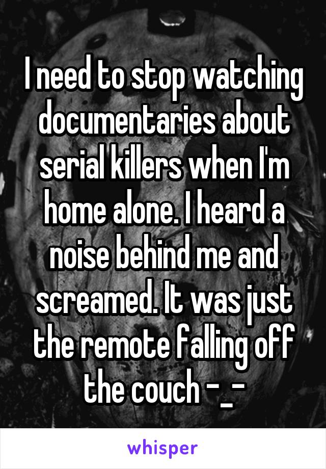 I need to stop watching documentaries about serial killers when I'm home alone. I heard a noise behind me and screamed. It was just the remote falling off the couch -_-