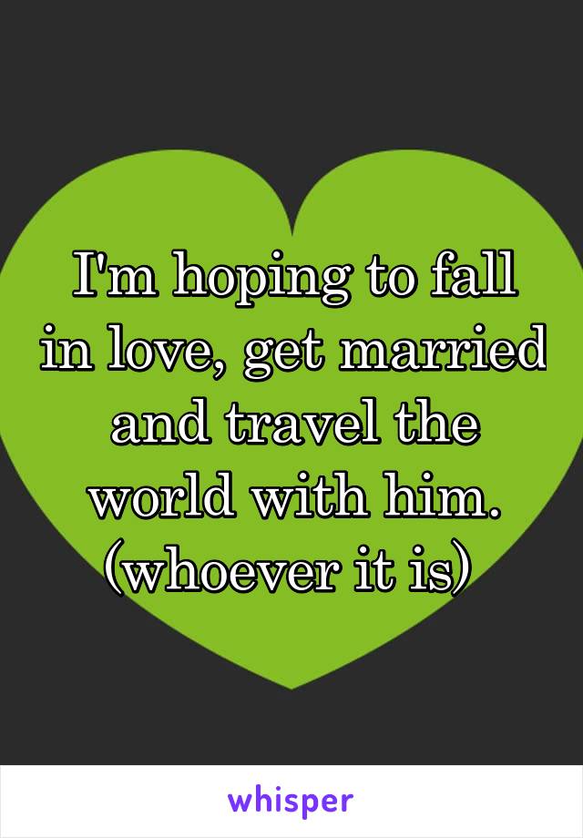 I'm hoping to fall in love, get married and travel the world with him. (whoever it is) 