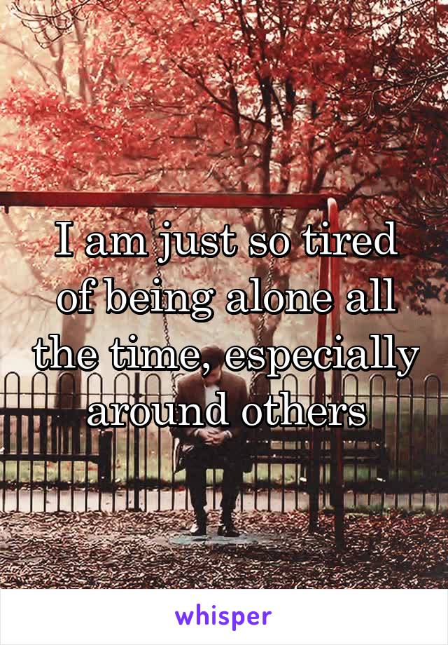 I am just so tired of being alone all the time, especially around others