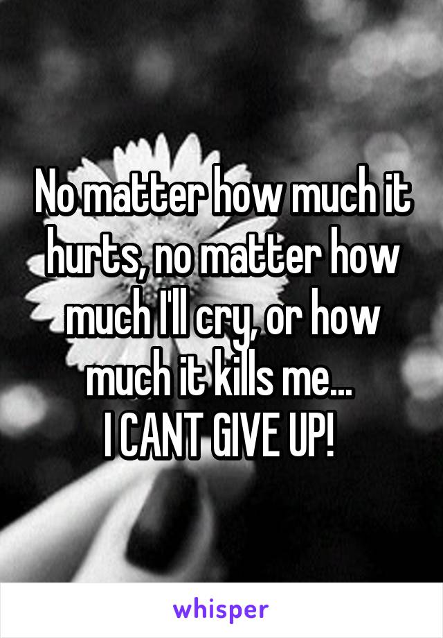 No matter how much it hurts, no matter how much I'll cry, or how much it kills me... 
I CANT GIVE UP! 