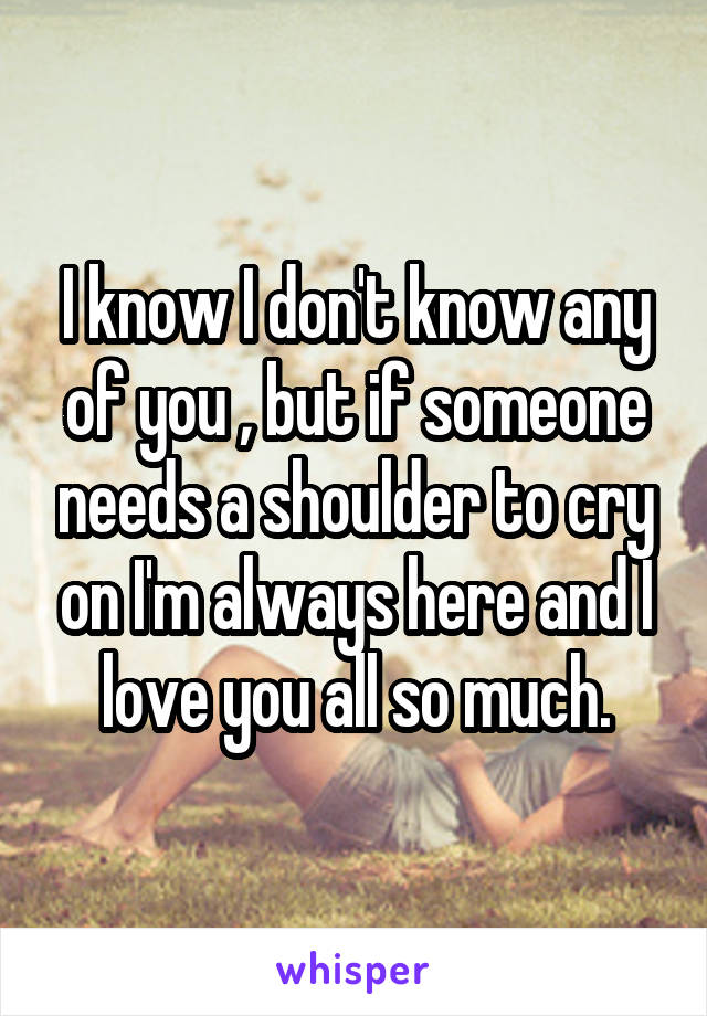I know I don't know any of you , but if someone needs a shoulder to cry on I'm always here and I love you all so much.