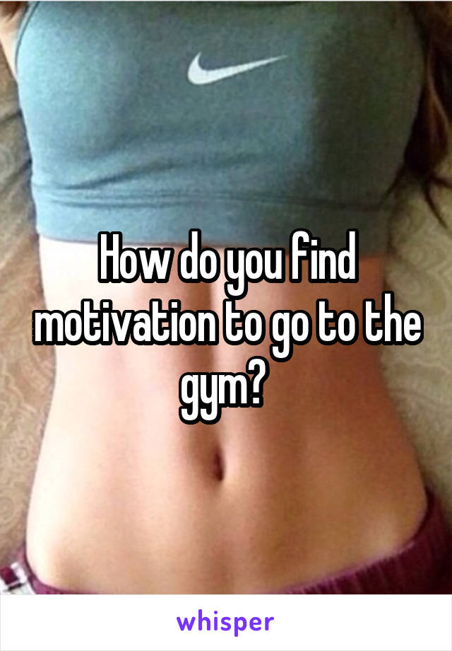 How do you find motivation to go to the gym? 