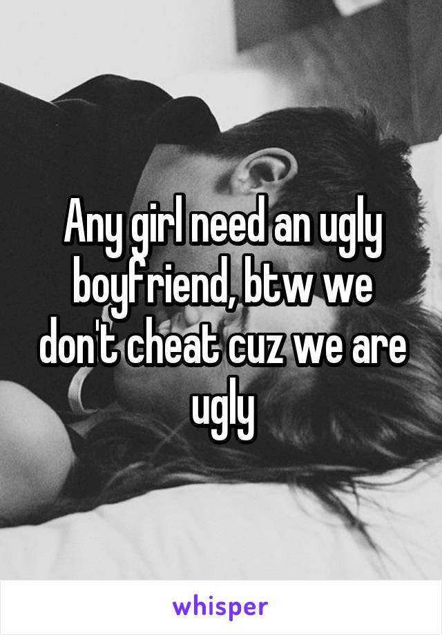 Any girl need an ugly boyfriend, btw we don't cheat cuz we are ugly