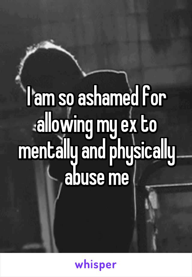 I am so ashamed for allowing my ex to mentally and physically abuse me