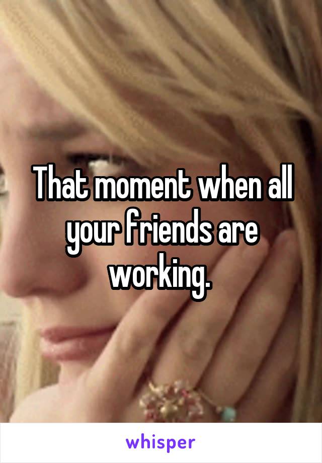 That moment when all your friends are working. 