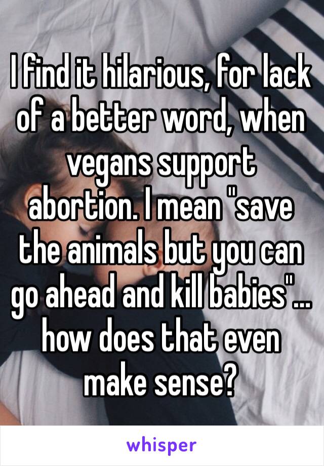 I find it hilarious, for lack of a better word, when vegans support abortion. I mean "save the animals but you can go ahead and kill babies"…how does that even make sense?