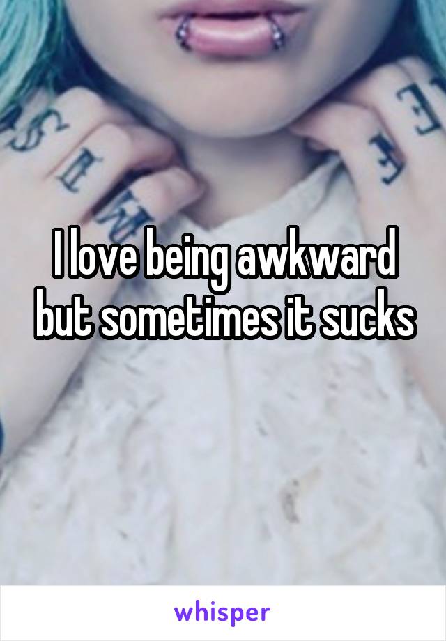 I love being awkward but sometimes it sucks
