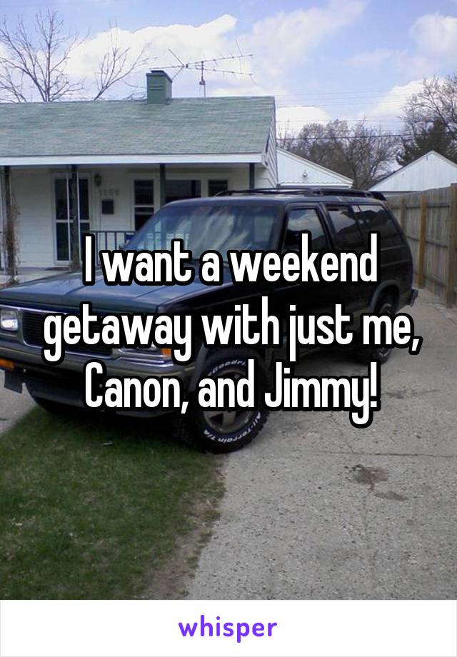 I want a weekend getaway with just me, Canon, and Jimmy!