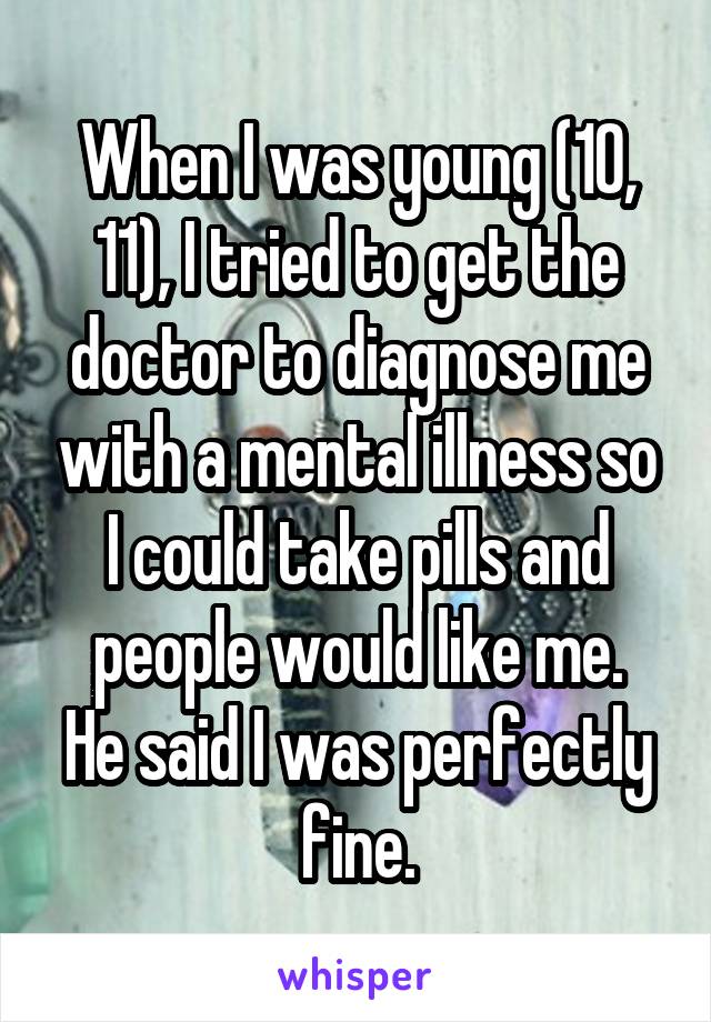 When I was young (10, 11), I tried to get the doctor to diagnose me with a mental illness so I could take pills and people would like me.
He said I was perfectly fine.
