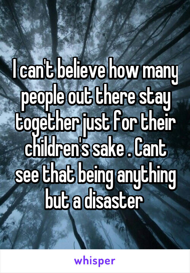 I can't believe how many people out there stay together just for their children's sake . Cant see that being anything but a disaster 