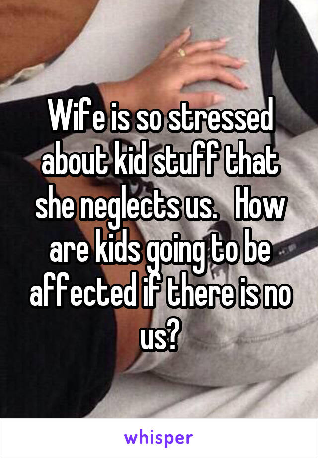 Wife is so stressed about kid stuff that she neglects us.   How are kids going to be affected if there is no us?