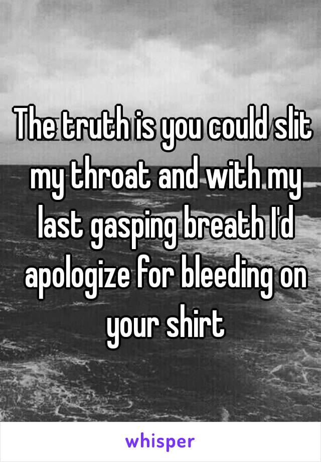 The truth is you could slit my throat and with my last gasping breath I'd apologize for bleeding on your shirt