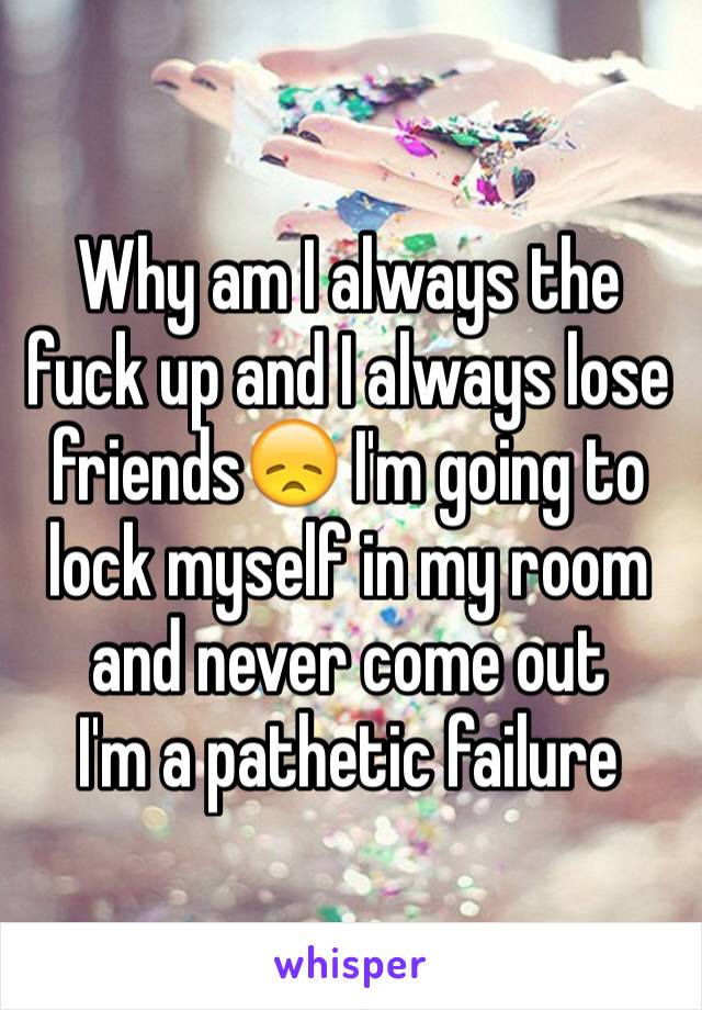 Why am I always the fuck up and I always lose friends😞 I'm going to lock myself in my room and never come out 
I'm a pathetic failure 