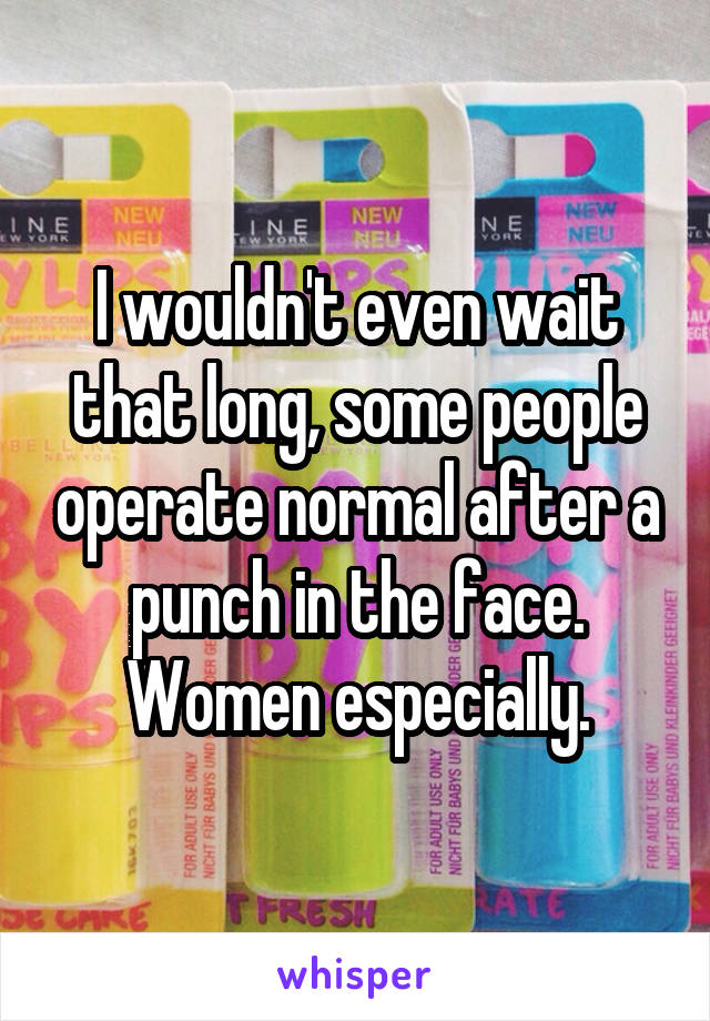 I wouldn't even wait that long, some people operate normal after a punch in the face. Women especially.