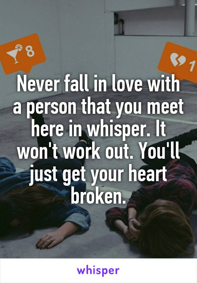 Never fall in love with a person that you meet here in whisper. It won't work out. You'll just get your heart broken.