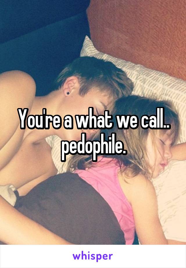 You're a what we call.. pedophile.