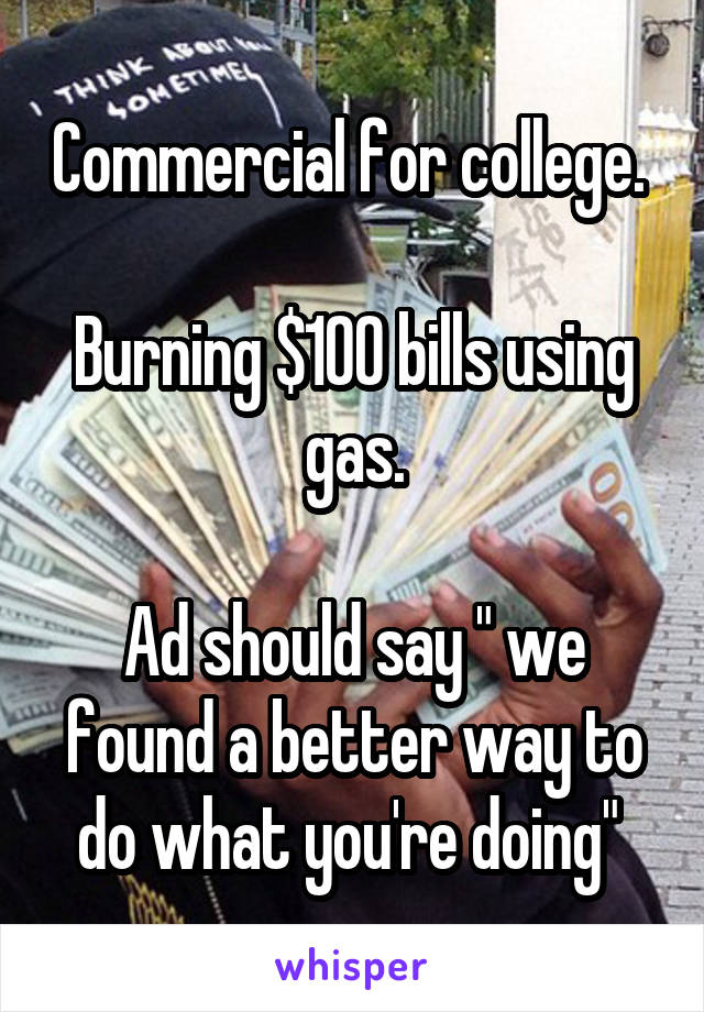Commercial for college. 

Burning $100 bills using gas.

Ad should say " we found a better way to do what you're doing" 