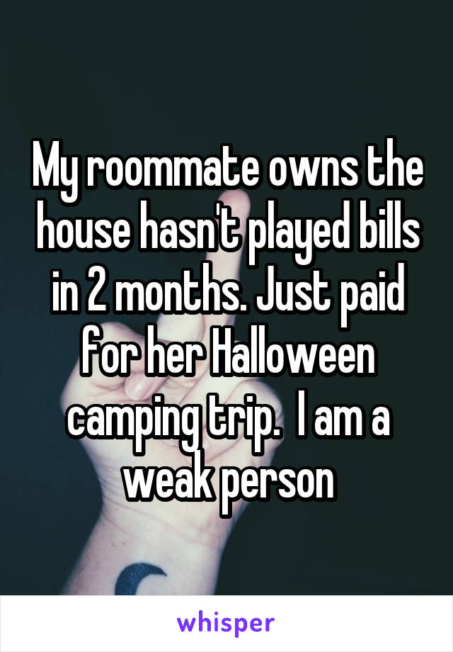 My roommate owns the house hasn't played bills in 2 months. Just paid for her Halloween camping trip.  I am a weak person