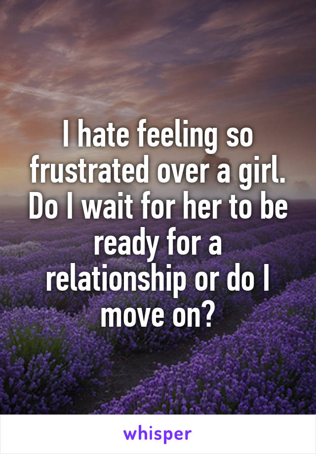 I hate feeling so frustrated over a girl. Do I wait for her to be ready for a relationship or do I move on?