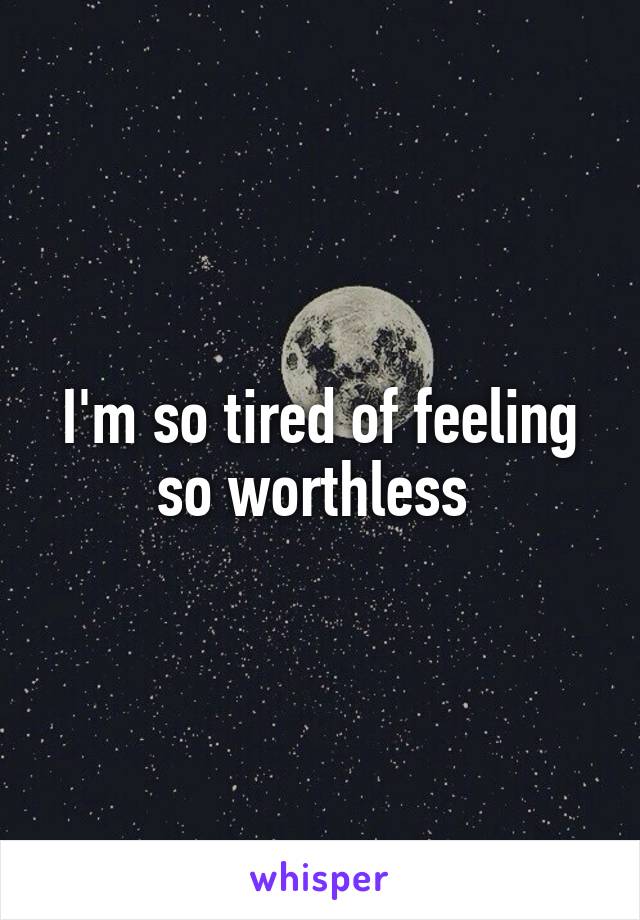 I'm so tired of feeling so worthless 