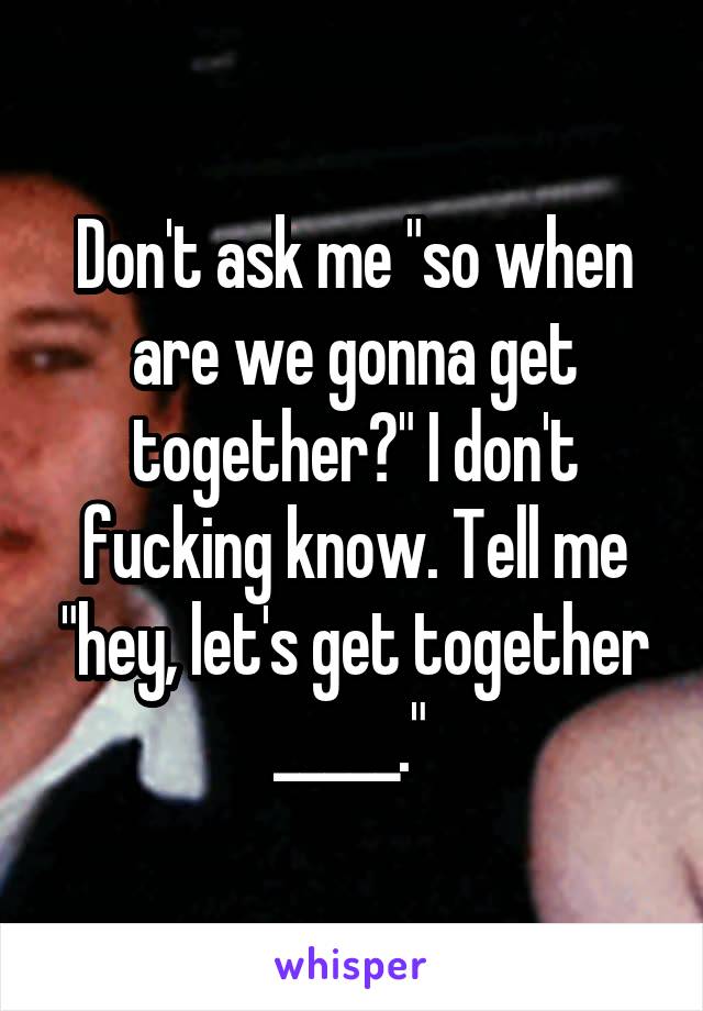 Don't ask me "so when are we gonna get together?" I don't fucking know. Tell me "hey, let's get together _____." 