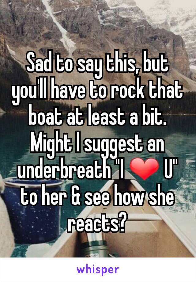 Sad to say this, but you'll have to rock that boat at least a bit. Might I suggest an underbreath "I ❤ U" to her & see how she reacts?