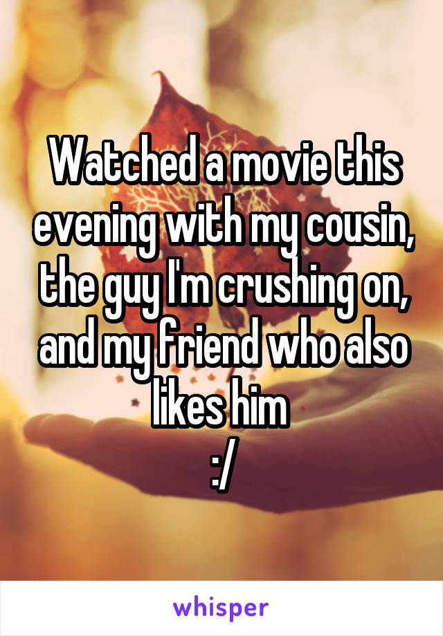 Watched a movie this evening with my cousin, the guy I'm crushing on, and my friend who also likes him 
:/