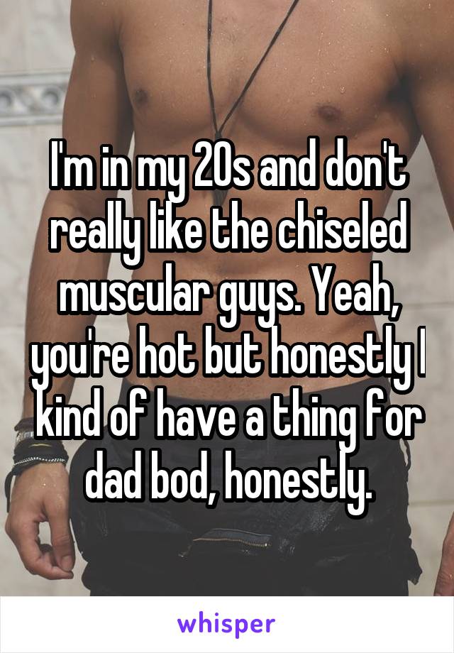 I'm in my 20s and don't really like the chiseled muscular guys. Yeah, you're hot but honestly I kind of have a thing for dad bod, honestly.