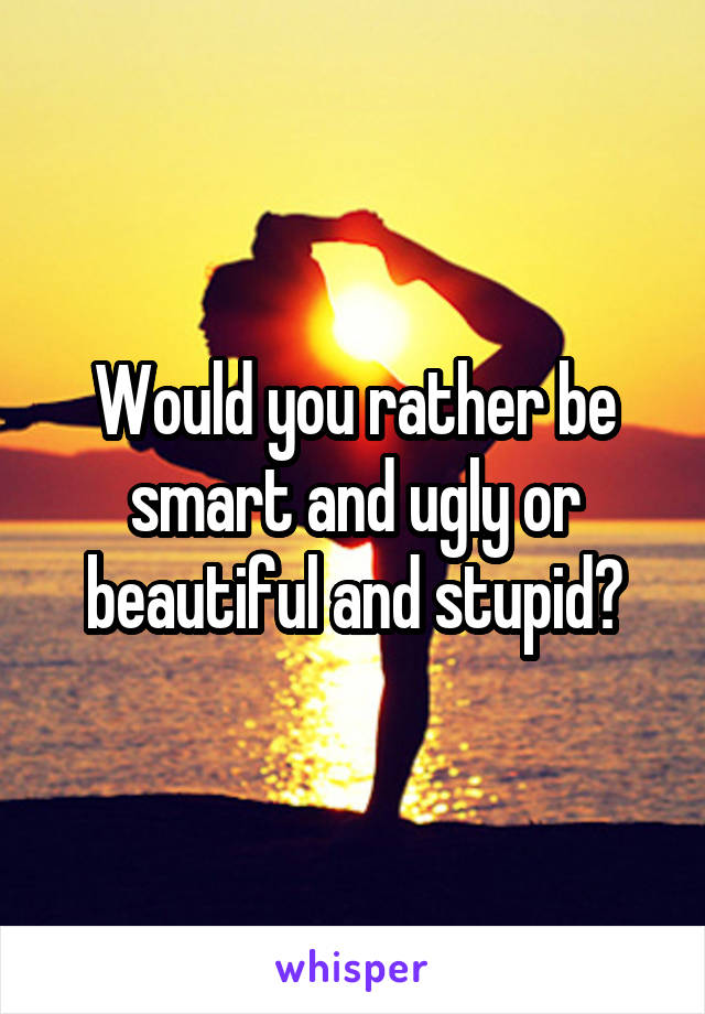 Would you rather be smart and ugly or beautiful and stupid?