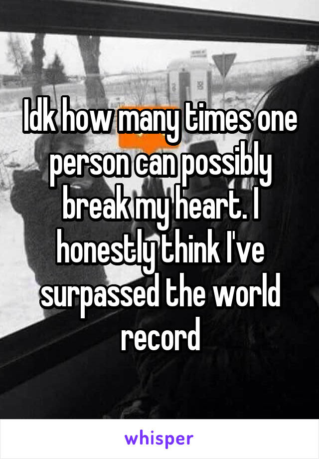 Idk how many times one person can possibly break my heart. I honestly think I've surpassed the world record