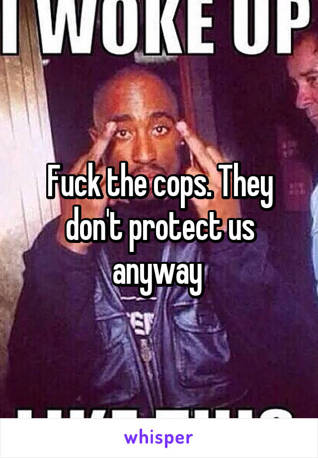 Fuck the cops. They don't protect us anyway 