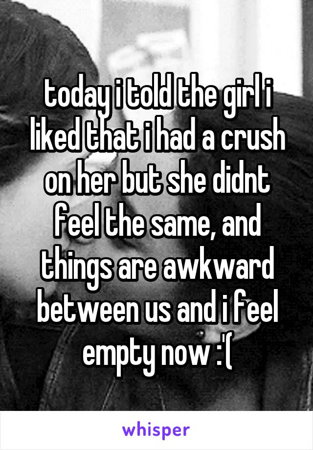today i told the girl i liked that i had a crush on her but she didnt feel the same, and things are awkward between us and i feel empty now :'(