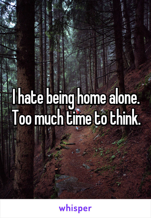 I hate being home alone. Too much time to think.