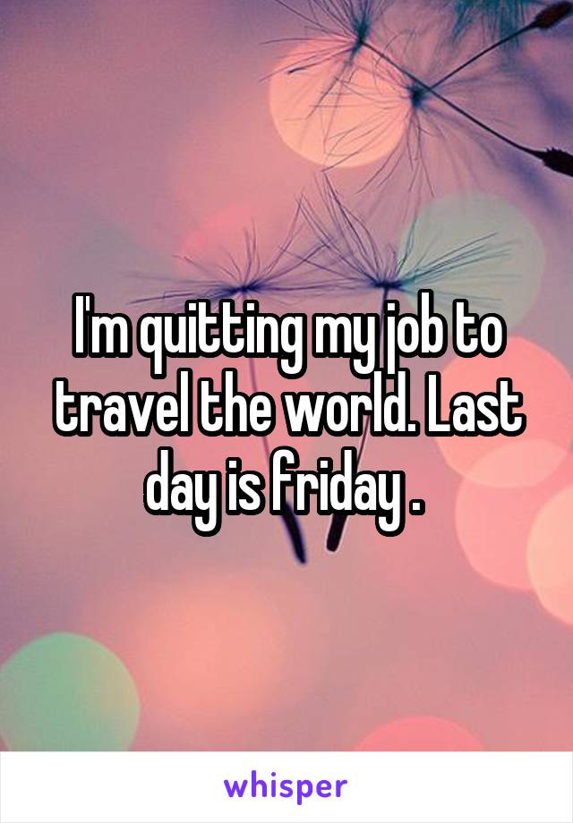 I'm quitting my job to travel the world. Last day is friday . 