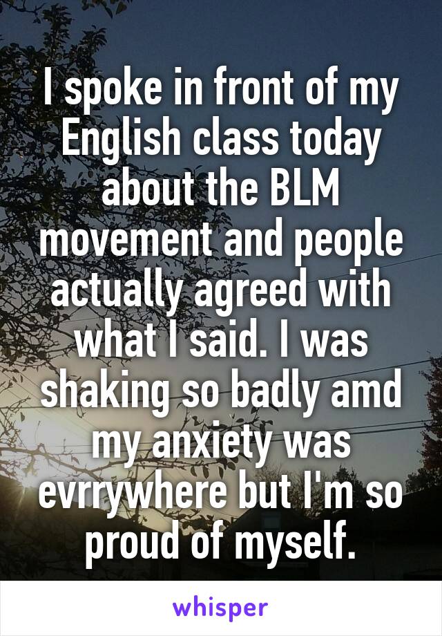 I spoke in front of my English class today about the BLM movement and people actually agreed with what I said. I was shaking so badly amd my anxiety was evrrywhere but I'm so proud of myself.