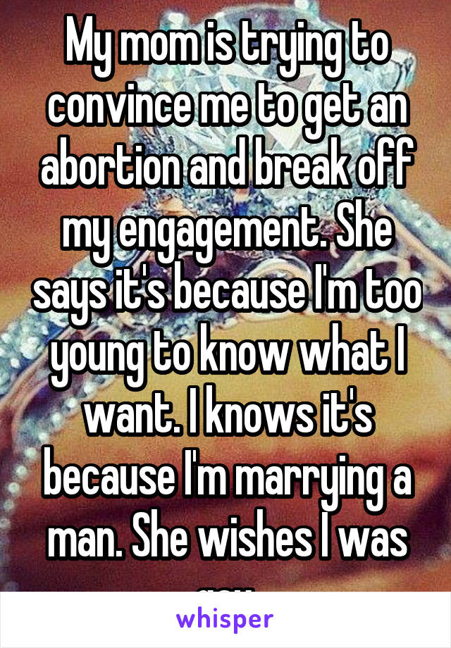 My mom is trying to convince me to get an abortion and break off my engagement. She says it's because I'm too young to know what I want. I knows it's because I'm marrying a man. She wishes I was gay.