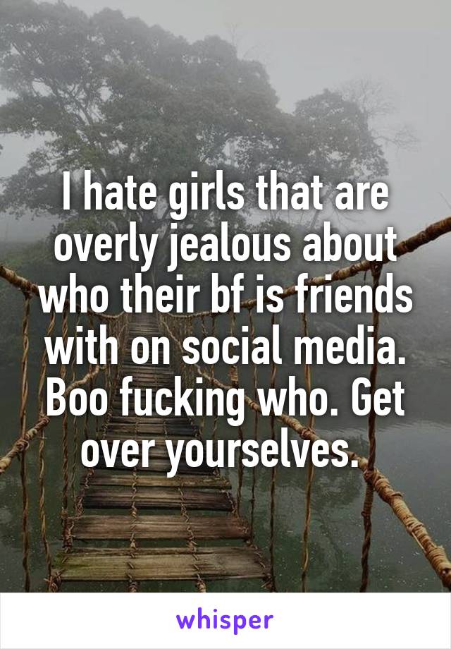 I hate girls that are overly jealous about who their bf is friends with on social media. Boo fucking who. Get over yourselves. 