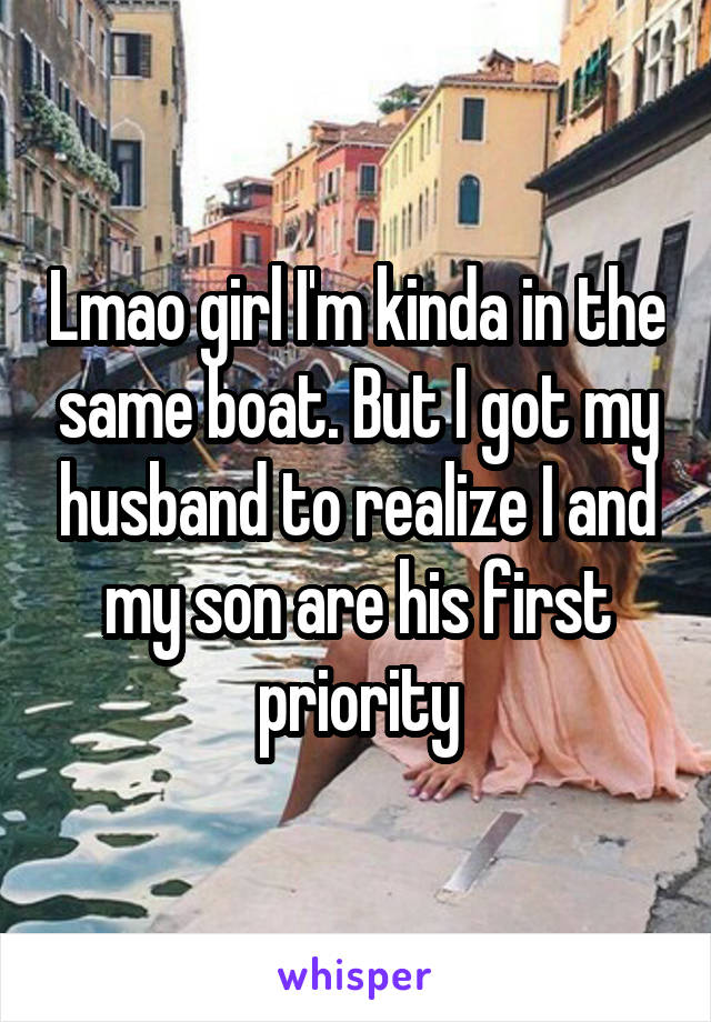 Lmao girl I'm kinda in the same boat. But I got my husband to realize I and my son are his first priority
