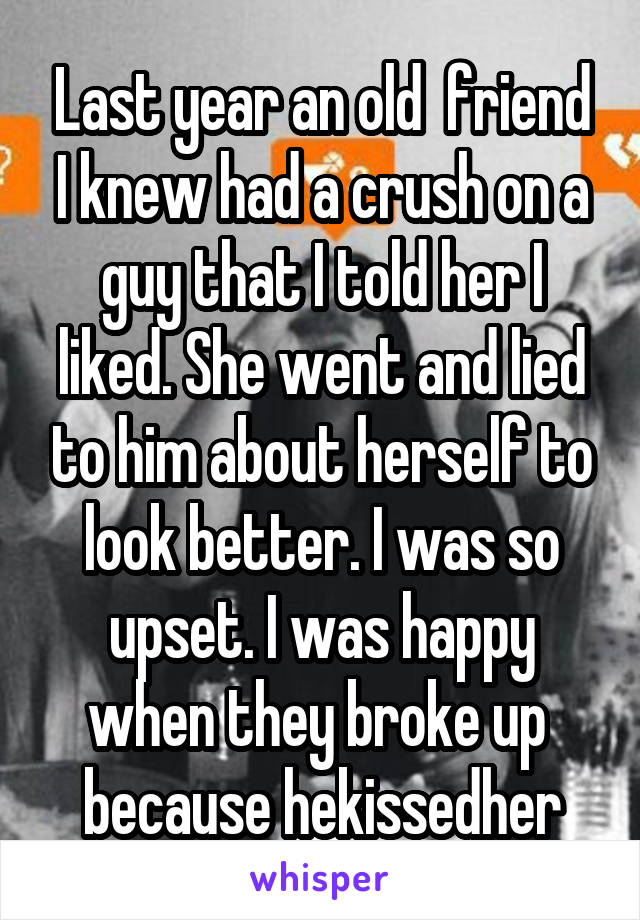 Last year an old  friend I knew had a crush on a guy that I told her I liked. She went and lied to him about herself to look better. I was so upset. I was happy when they broke up  because hekissedher