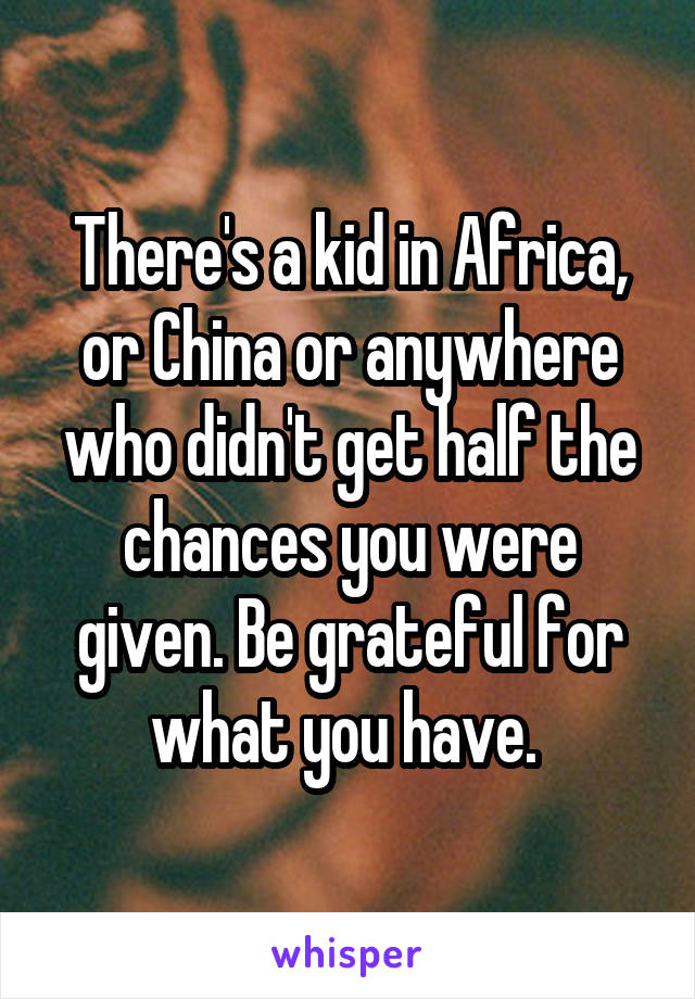 There's a kid in Africa, or China or anywhere who didn't get half the chances you were given. Be grateful for what you have. 
