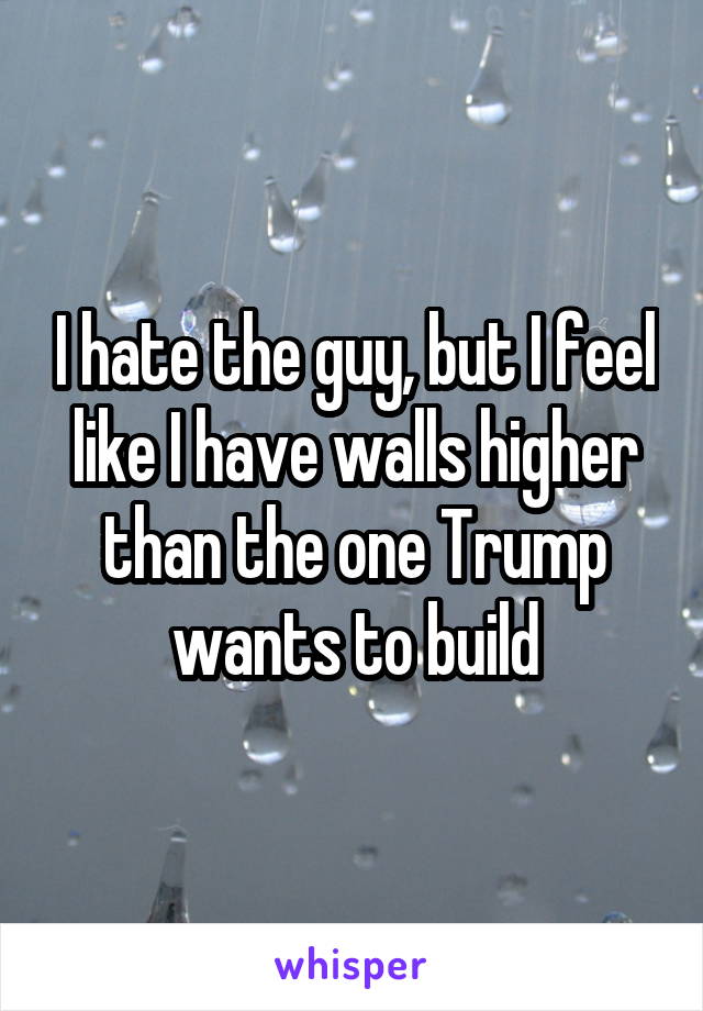 I hate the guy, but I feel like I have walls higher than the one Trump wants to build